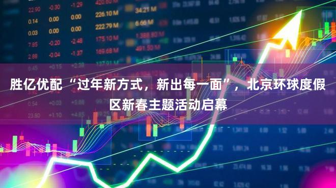 胜亿优配 “过年新方式，新出每一面”，北京环球度假区新春主题活动启幕