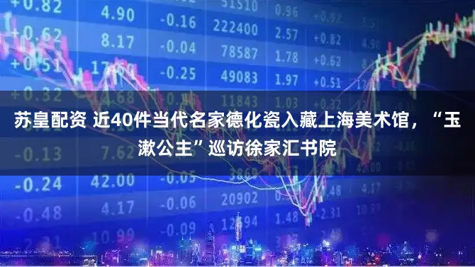 苏皇配资 近40件当代名家德化瓷入藏上海美术馆，“玉漱公主”巡访徐家汇书院