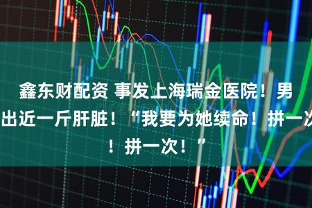 鑫东财配资 事发上海瑞金医院！男子捐出近一斤肝脏！“我要为她续命！拼一次！”