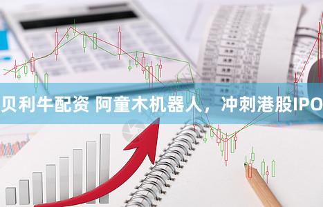 贝利牛配资 阿童木机器人，冲刺港股IPO