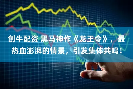 创牛配资 黑马神作《龙王令》，最热血澎湃的情景，引发集体共鸣！