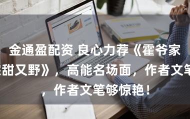 金通盈配资 良心力荐《霍爷家的小祖宗甜又野》，高能名场面，作者文笔够惊艳！