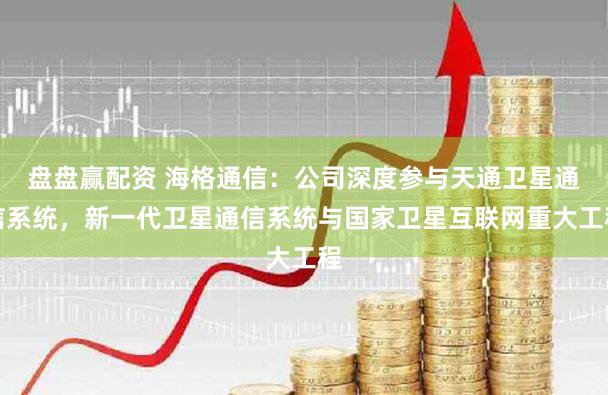 盘盘赢配资 海格通信：公司深度参与天通卫星通信系统，新一代卫星通信系统与国家卫星互联网重大工程