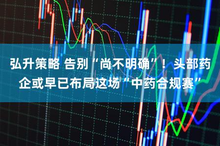 弘升策略 告别“尚不明确”！头部药企或早已布局这场“中药合规赛”