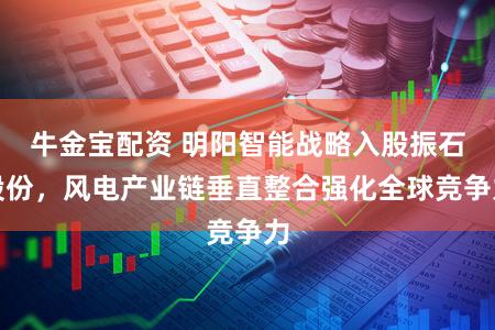 牛金宝配资 明阳智能战略入股振石股份，风电产业链垂直整合强化全球竞争力