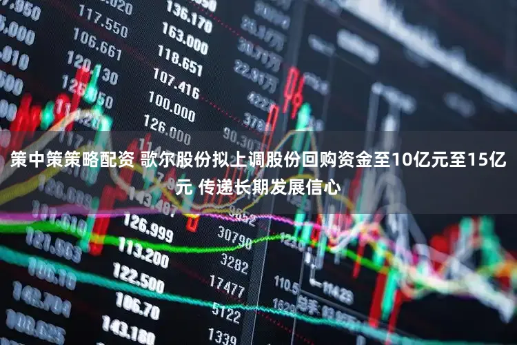 策中策策略配资 歌尔股份拟上调股份回购资金至10亿元至15亿元 传递长期发展信心