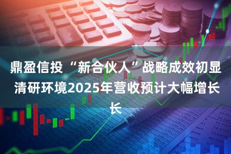 鼎盈信投 “新合伙人”战略成效初显 清研环境2025年营收预计大幅增长