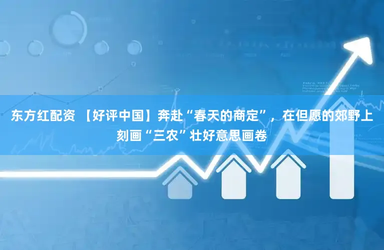 东方红配资 【好评中国】奔赴“春天的商定”，在但愿的郊野上刻画“三农”壮好意思画卷