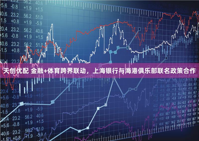 天创优配 金融+体育跨界联动，上海银行与海港俱乐部联名政策合作
