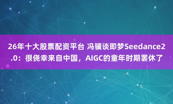 26年十大股票配资平台 冯骥谈即梦Seedance2.0：很侥幸来自中国，AIGC的童年时期罢休了