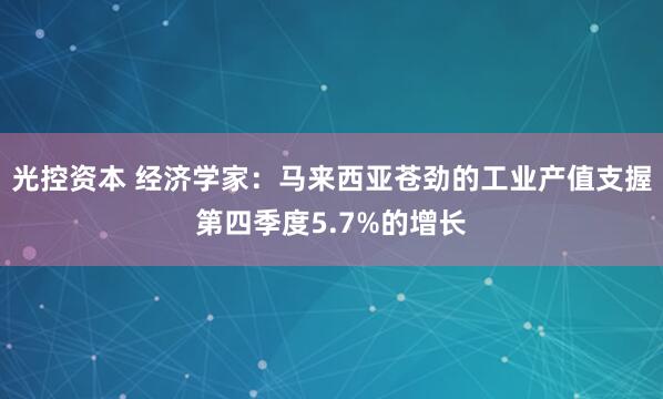 光控资本 经济学家：马来西亚苍劲的工业产值支握第四季度5.7%的增长