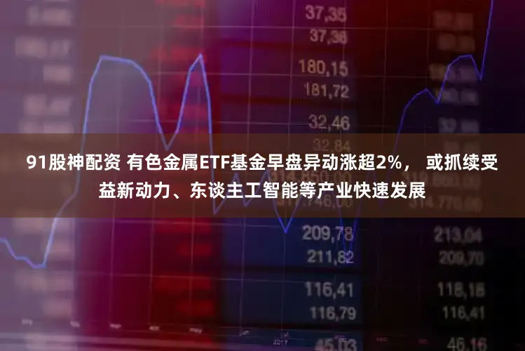 91股神配资 有色金属ETF基金早盘异动涨超2%， 或抓续受益新动力、东谈主工智能等产业快速发展