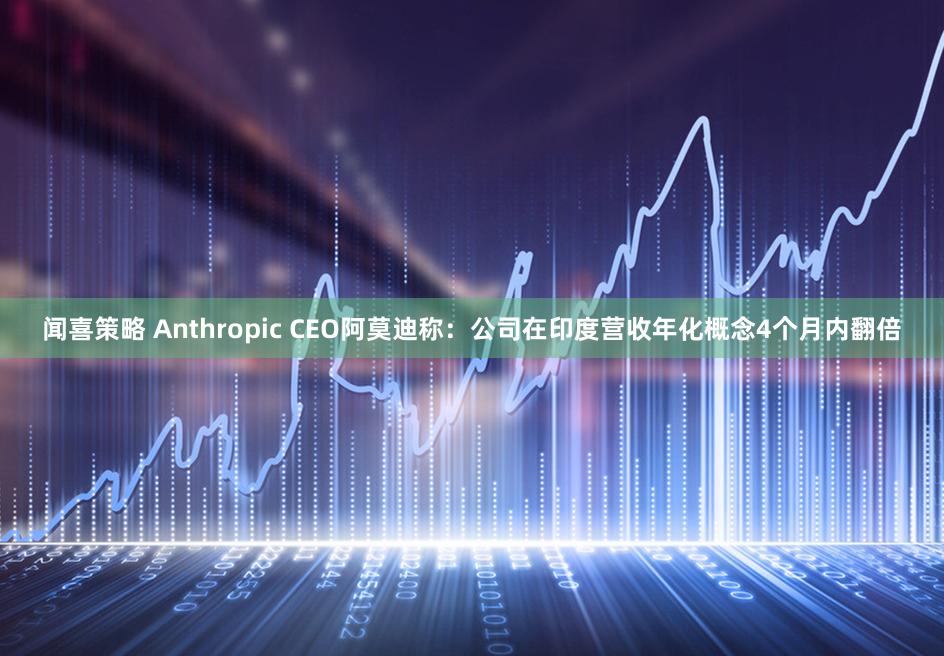 闻喜策略 Anthropic CEO阿莫迪称：公司在印度营收年化概念4个月内翻倍