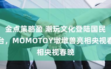 金点策略盈 潮玩文化登陆国民舞台，MOMOTOY墩墩兽亮相央视春晚