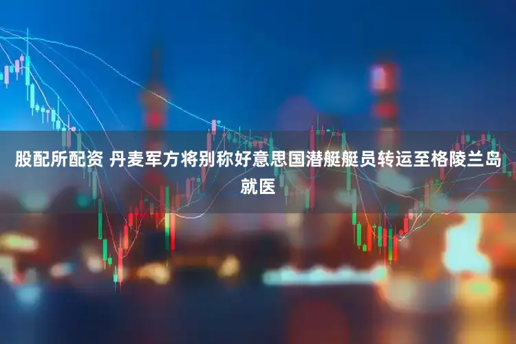 股配所配资 丹麦军方将别称好意思国潜艇艇员转运至格陵兰岛就医