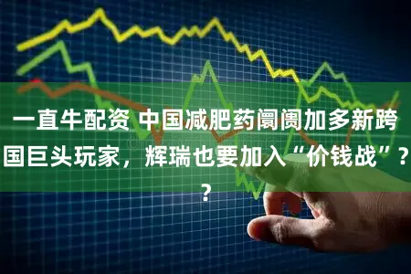 一直牛配资 中国减肥药阛阓加多新跨国巨头玩家，辉瑞也要加入“价钱战”？