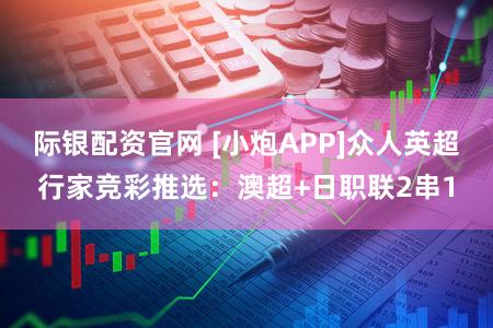 际银配资官网 [小炮APP]众人英超行家竞彩推选：澳超+日职联2串1