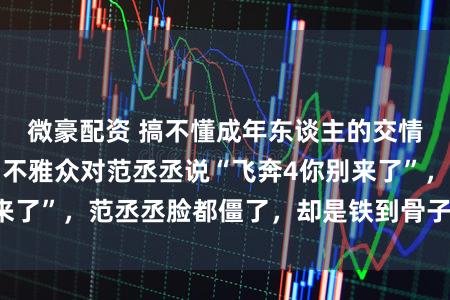 微豪配资 搞不懂成年东谈主的交情？沈腾当着全场不雅众对范丞丞说“飞奔4你别来了”，范丞丞脸都僵了，却是铁到骨子里的真友谊