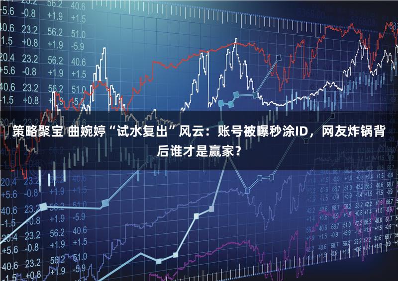 策略聚宝 曲婉婷“试水复出”风云：账号被曝秒涂ID，网友炸锅背后谁才是赢家？