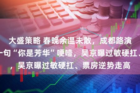 大盛策略 春晚余温未散，成都路演枭雄谢霆锋被一句“你是芳华”哽噎，吴京曝过敏硬扛、票房逆势走高