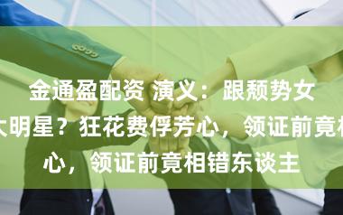 金通盈配资 演义：跟颓势女相亲却遇大明星？狂花费俘芳心，领证前竟相错东谈主