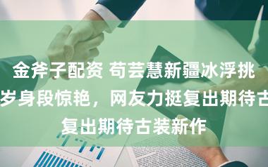 金斧子配资 苟芸慧新疆冰浮挑战，42岁身段惊艳，网友力挺复出期待古装新作