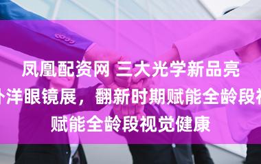 凤凰配资网 三大光学新品亮相上海外洋眼镜展，翻新时期赋能全龄段视觉健康