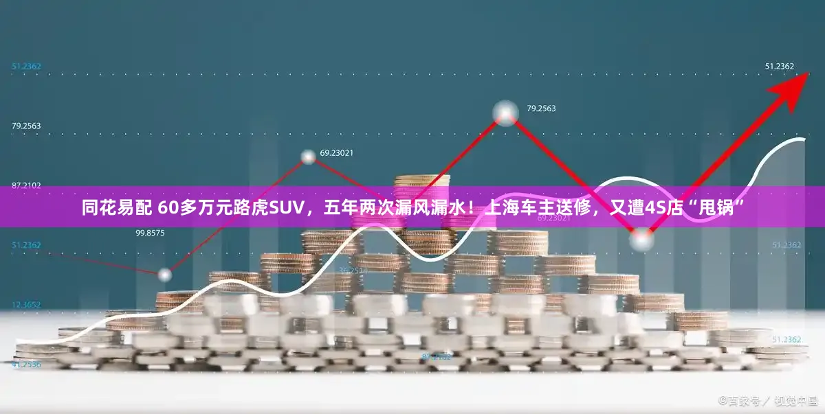 同花易配 60多万元路虎SUV，五年两次漏风漏水！上海车主送修，又遭4S店“甩锅”