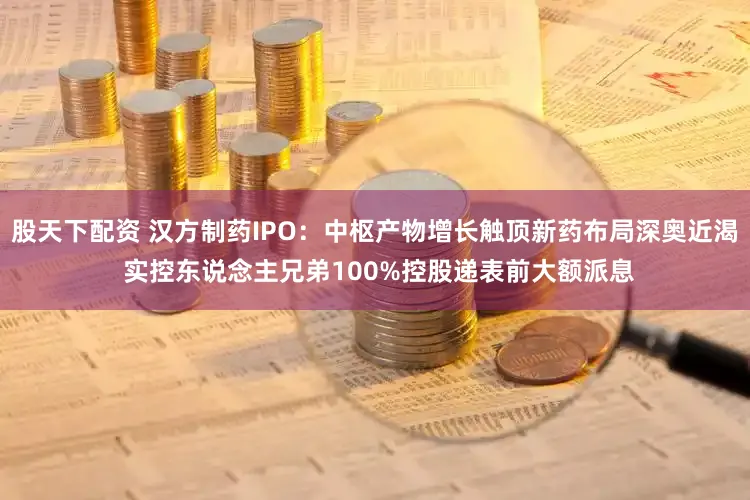 股天下配资 汉方制药IPO：中枢产物增长触顶新药布局深奥近渴 实控东说念主兄弟100%控股递表前大额派息
