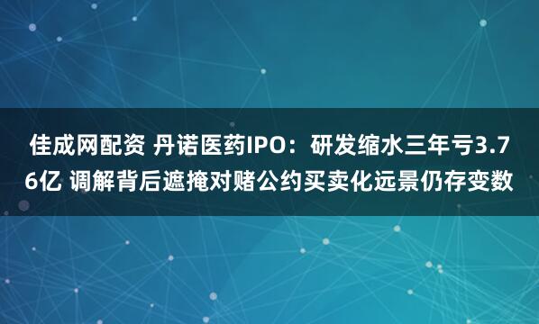佳成网配资 丹诺医药IPO：研发缩水三年亏3.76亿 调解背后遮掩对赌公约买卖化远景仍存变数