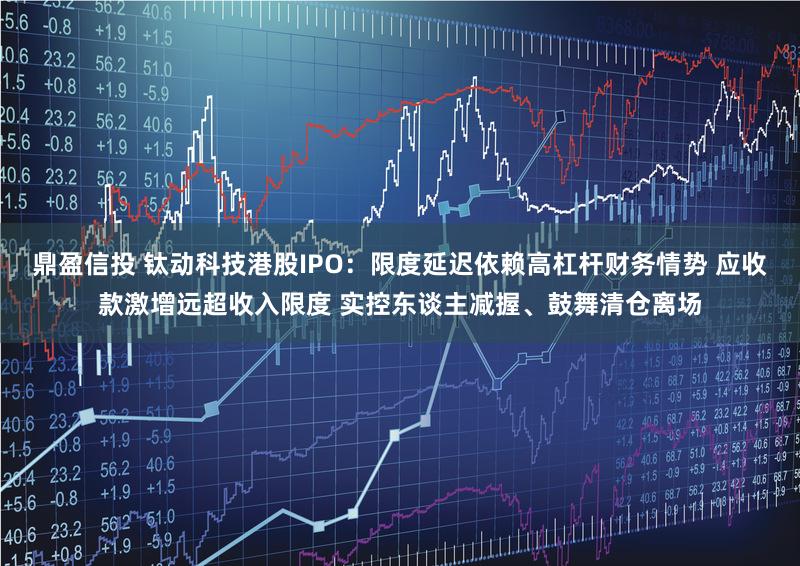 鼎盈信投 钛动科技港股IPO：限度延迟依赖高杠杆财务情势 应收款激增远超收入限度 实控东谈主减握、鼓舞清仓离场