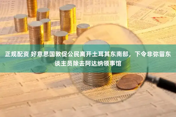正规配资 好意思国敦促公民离开土耳其东南部，下令非弥留东谈主员除去阿达纳领事馆