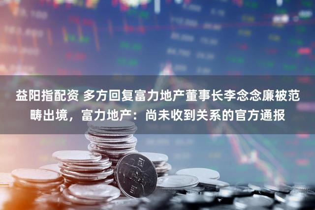 益阳指配资 多方回复富力地产董事长李念念廉被范畴出境，富力地产：尚未收到关系的官方通报