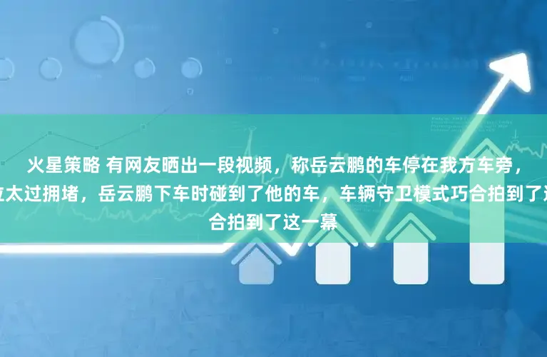 火星策略 有网友晒出一段视频，称岳云鹏的车停在我方车旁，因车位太过拥堵，岳云鹏下车时碰到了他的车，车辆守卫模式巧合拍到了这一幕