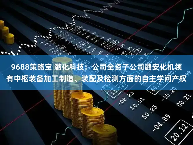 9688策略宝 潞化科技：公司全资子公司潞安化机领有中枢装备加工制造、装配及检测方面的自主学问产权