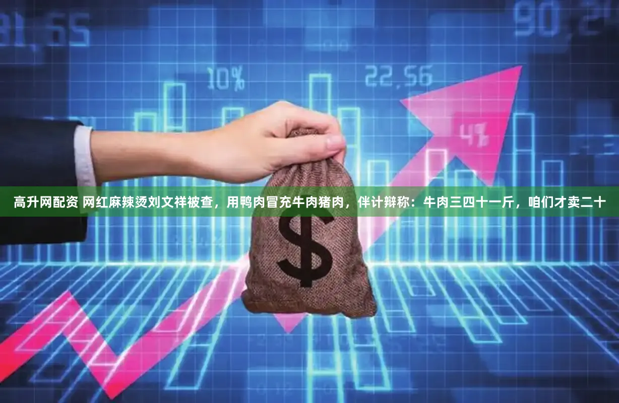 高升网配资 网红麻辣烫刘文祥被查，用鸭肉冒充牛肉猪肉，伴计辩称：牛肉三四十一斤，咱们才卖二十