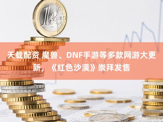 天载配资 魔兽、DNF手游等多款网游大更新，《红色沙漠》崇拜发售