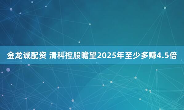 金龙诚配资 清科控股瞻望2025年至少多赚4.5倍