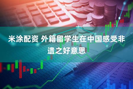 米涂配资 外籍留学生在中国感受非遗之好意思