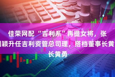 佳荣网配 “吉利系”再提女将，张剑颖升任吉利资管总司理，搭档董事长黄勇