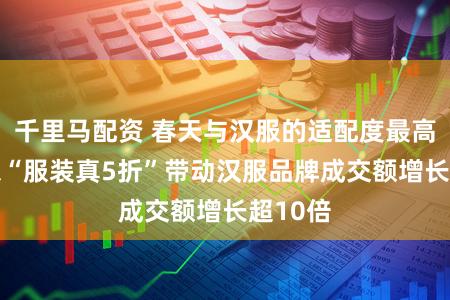 千里马配资 春天与汉服的适配度最高! 京东“服装真5折”带动汉服品牌成交额增长超10倍
