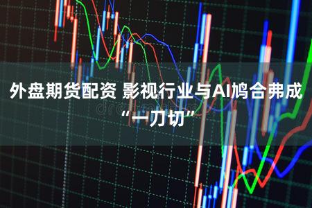 外盘期货配资 影视行业与AI鸠合弗成“一刀切”