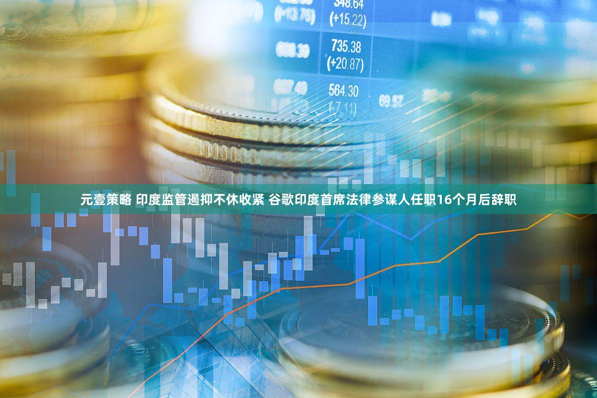 元壹策略 印度监管遏抑不休收紧 谷歌印度首席法律参谋人任职16个月后辞职