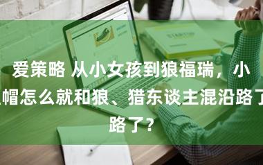 爱策略 从小女孩到狼福瑞,小红帽怎么就和狼、猎东谈主混沿路了?