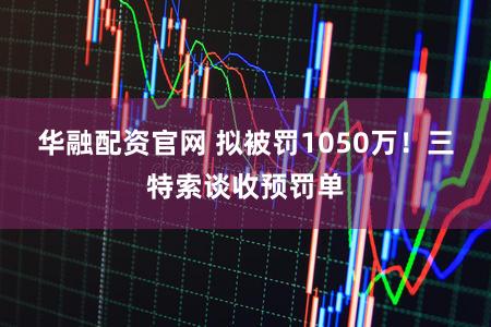 华融配资官网 拟被罚1050万!三特索谈收预罚单