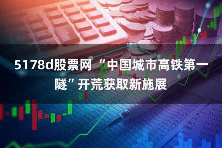 5178d股票网 “中国城市高铁第一隧”开荒获取新施展