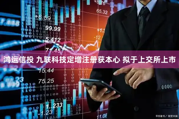 鸿运信投 九联科技定增注册获本心 拟于上交所上市
