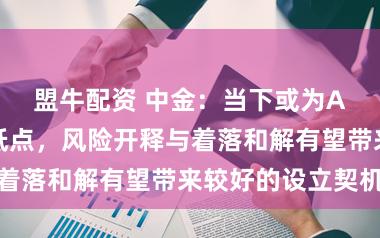 盟牛配资 中金：当下或为A股中期相对低点，风险开释与着落和解有望带来较好的设立契机