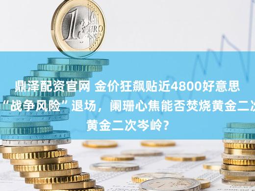 鼎泽配资官网 金价狂飙贴近4800好意思元：当“战争风险”退场，阑珊心焦能否焚烧黄金二次岑岭？