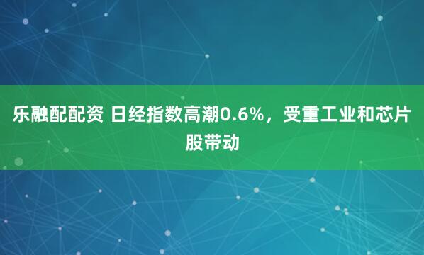 乐融配配资 日经指数高潮0.6%，受重工业和芯片股带动